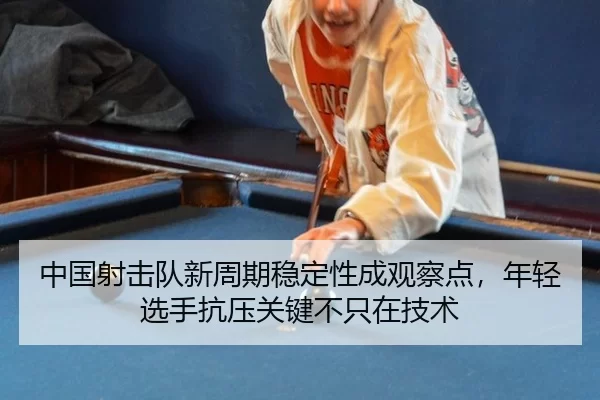 中国射击队新周期稳定性成观察点，年轻选手抗压关键不只在技术